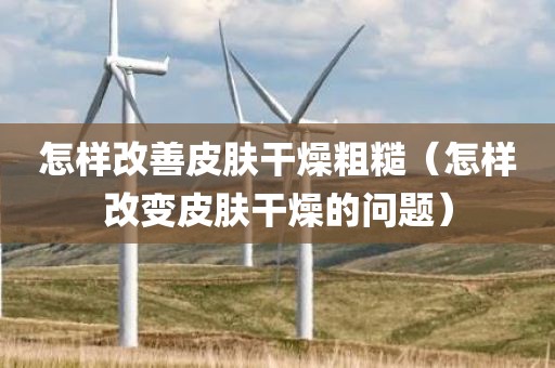 怎样改善皮肤干燥粗糙（怎样改变皮肤干燥的问题）