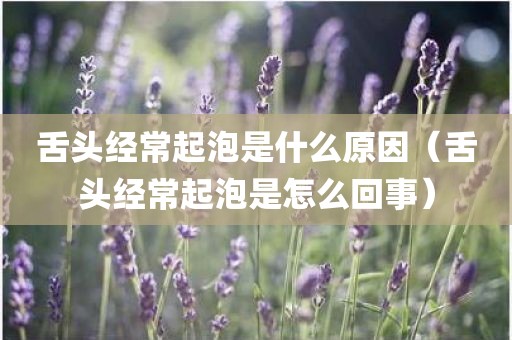 舌头经常起泡是什么原因（舌头经常起泡是怎么回事）