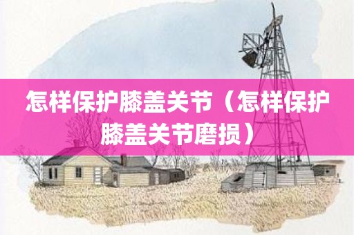 怎样保护膝盖关节（怎样保护膝盖关节磨损）