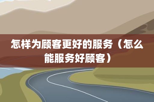 怎样为顾客更好的服务（怎么能服务好顾客）