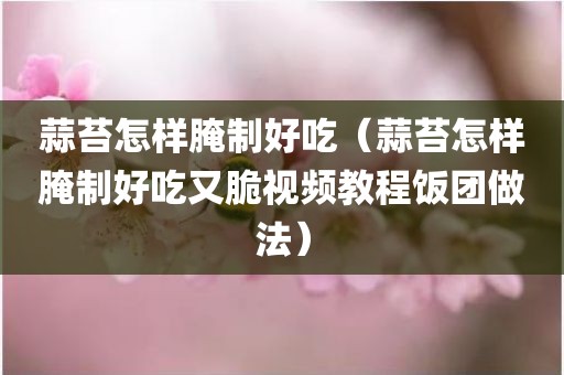 蒜苔怎样腌制好吃（蒜苔怎样腌制好吃又脆视频教程饭团做法）