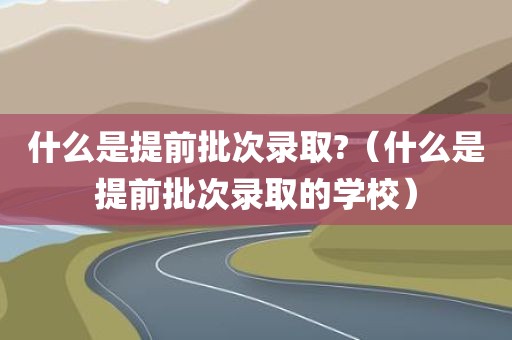 什么是提前批次录取?（什么是提前批次录取的学校）
