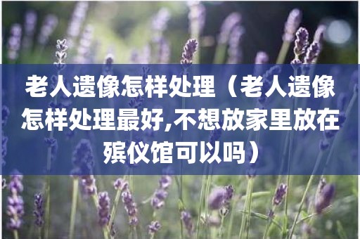 老人遗像怎样处理（老人遗像怎样处理最好,不想放家里放在殡仪馆可以吗）