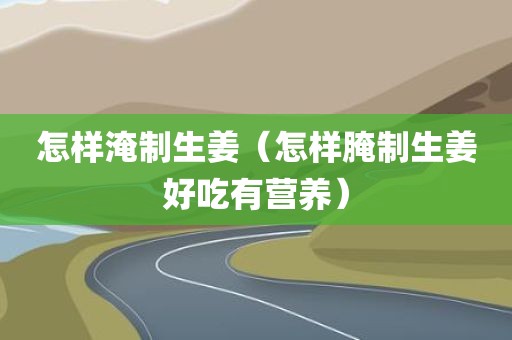 怎样淹制生姜（怎样腌制生姜好吃有营养）