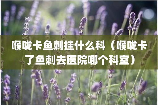 喉咙卡鱼刺挂什么科（喉咙卡了鱼刺去医院哪个科室）