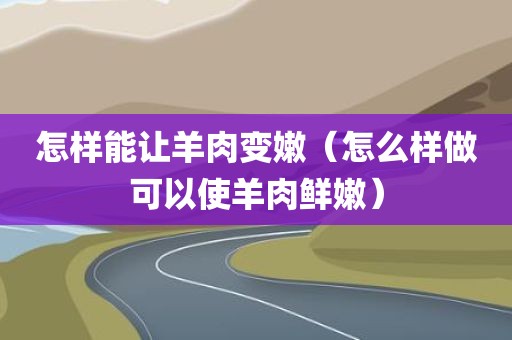 怎样能让羊肉变嫩（怎么样做可以使羊肉鲜嫩）