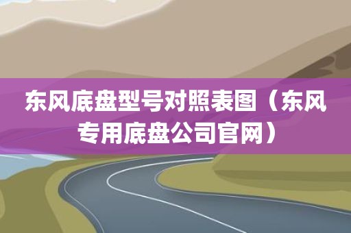 东风底盘型号对照表图（东风专用底盘公司官网）