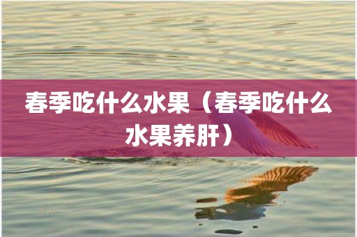 春季吃什么水果（春季吃什么水果养肝）