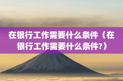 在银行工作需要什么条件（在银行工作需要什么条件?）