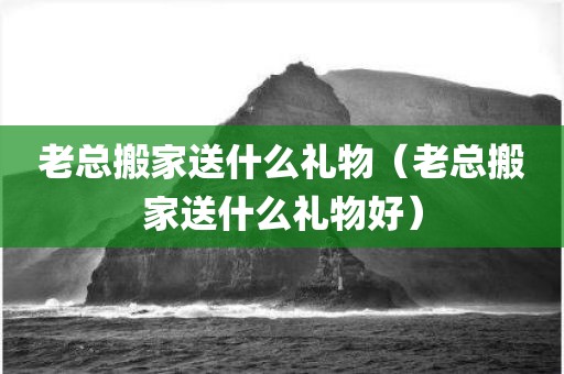 老总搬家送什么礼物（老总搬家送什么礼物好）