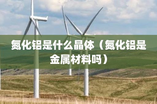 氮化铝是什么晶体（氮化铝是金属材料吗）