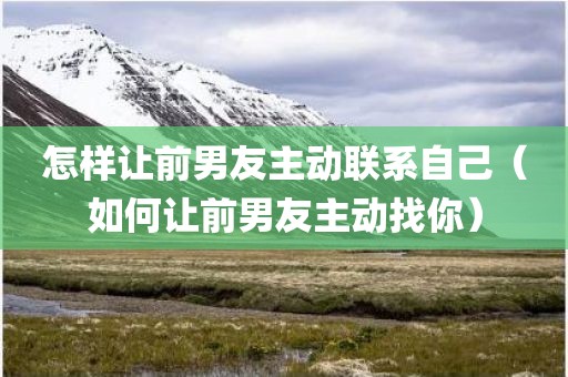 怎样让前男友主动联系自己（如何让前男友主动找你）