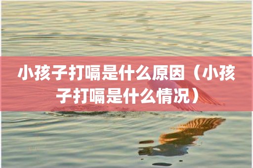小孩子打嗝是什么原因（小孩子打嗝是什么情况）
