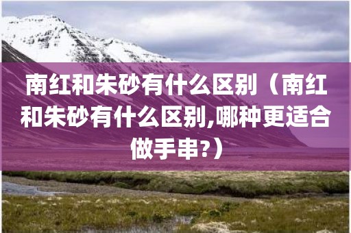 南红和朱砂有什么区别(南红和朱砂有什么区别,哪种更适合做手串?)
