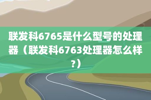 联发科6765是什么型号的处理器（联发科6763处理器怎么样?）