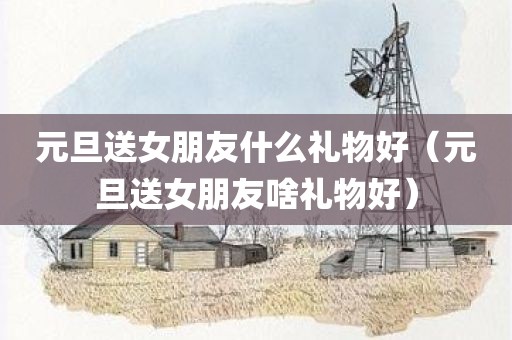 元旦送女朋友什么礼物好（元旦送女朋友啥礼物好）