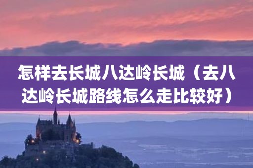 怎样去长城八达岭长城（去八达岭长城路线怎么走比较好）