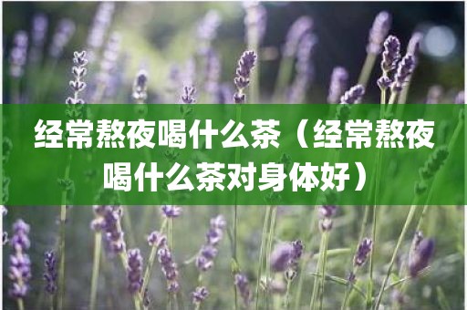 经常熬夜喝什么茶（经常熬夜喝什么茶对身体好）
