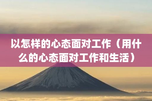 以怎样的心态面对工作（用什么的心态面对工作和生活）