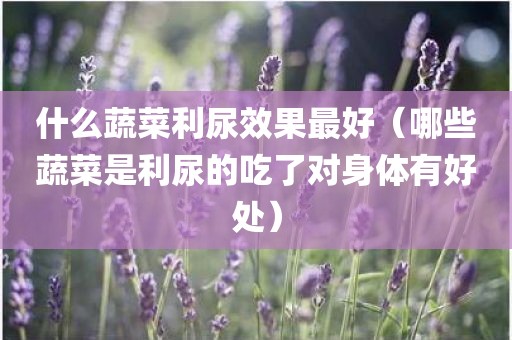 什么蔬菜利尿效果最好（哪些蔬菜是利尿的吃了对身体有好处）