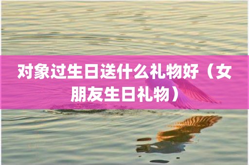 对象过生日送什么礼物好（女朋友生日礼物）