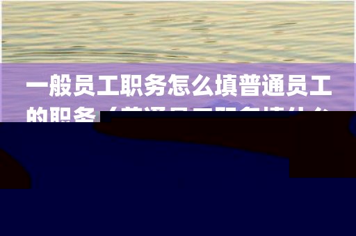 一般员工职务怎么填普通员工的职务（普通员工职务填什么）