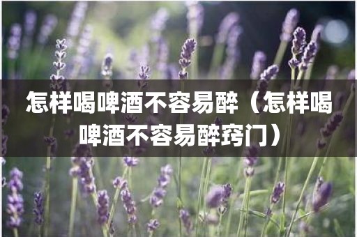怎样喝啤酒不容易醉（怎样喝啤酒不容易醉窍门）