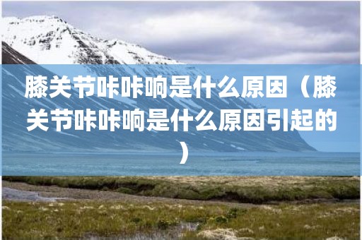 膝关节咔咔响是什么原因（膝关节咔咔响是什么原因引起的）