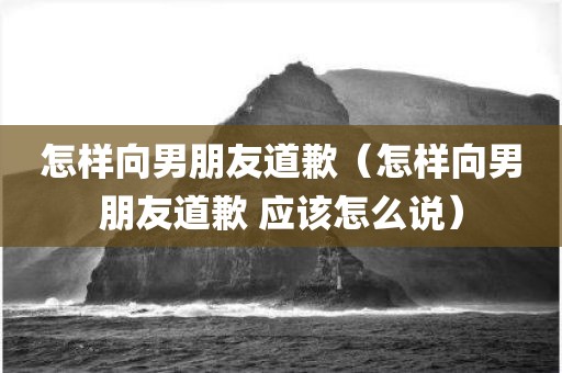 怎样向男朋友道歉（怎样向男朋友道歉 应该怎么说）