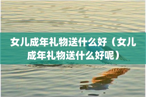女儿成年礼物送什么好（女儿成年礼物送什么好呢）