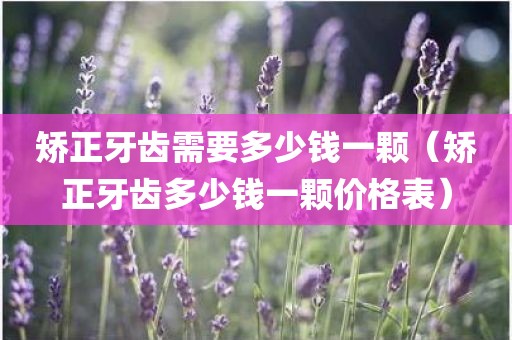 矫正牙齿需要多少钱一颗（矫正牙齿多少钱一颗价格表）
