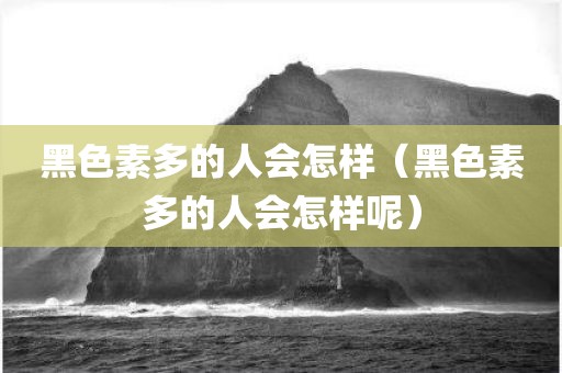 黑色素多的人会怎样（黑色素多的人会怎样呢）