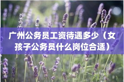广州公务员工资待遇多少（女孩子公务员什么岗位合适）
