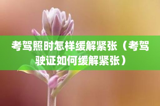 考驾照时怎样缓解紧张（考驾驶证如何缓解紧张）