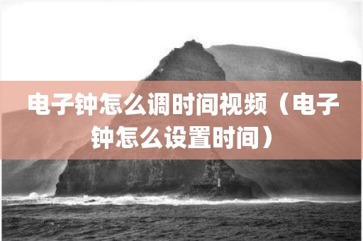 电子钟怎么调时间视频（电子钟怎么设置时间）
