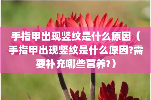 手指甲出现竖纹是什么原因（手指甲出现竖纹是什么原因?需要补充哪些营养?）