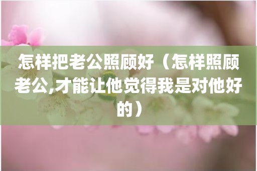 怎样把老公照顾好（怎样照顾老公,才能让他觉得我是对他好的）
