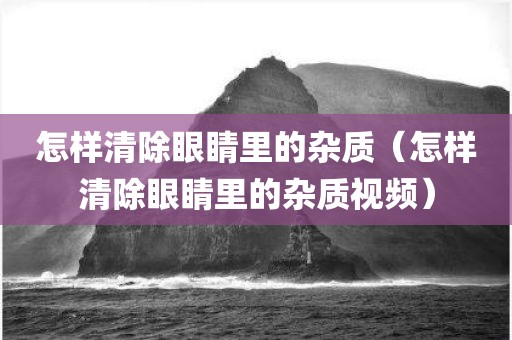 怎样清除眼睛里的杂质（怎样清除眼睛里的杂质视频）