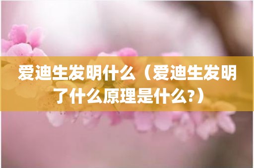 爱迪生发明什么（爱迪生发明了什么原理是什么?）