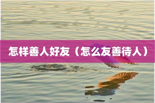 怎样善人好友（怎么友善待人）