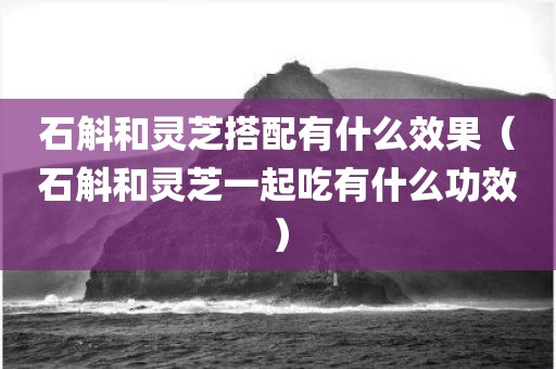 石斛和灵芝搭配有什么效果（石斛和灵芝一起吃有什么功效）