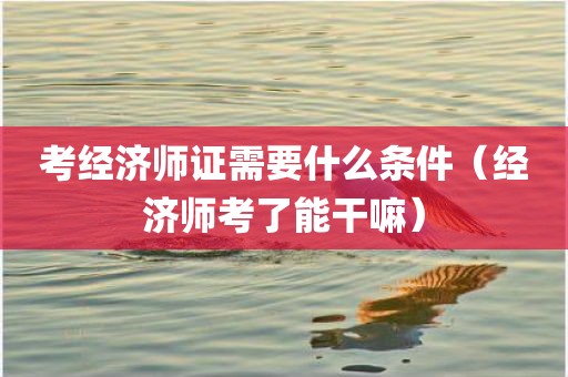 考经济师证需要什么条件（经济师考了能干嘛）