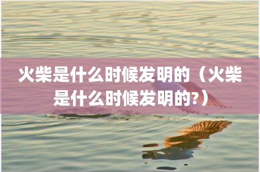 火柴是什么时候发明的（火柴是什么时候发明的?）