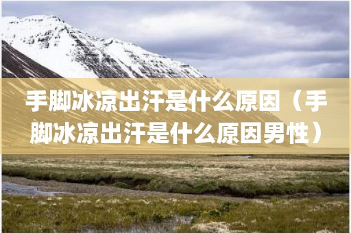 手脚冰凉出汗是什么原因（手脚冰凉出汗是什么原因男性）