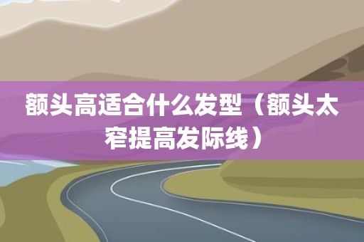 额头高适合什么发型（额头太窄提高发际线）