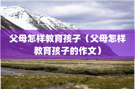 父母怎样教育孩子（父母怎样教育孩子的作文）