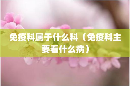 免疫科属于什么科（免疫科主要看什么病）