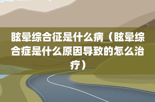 眩晕综合征是什么病（眩晕综合症是什么原因导致的怎么治疗）