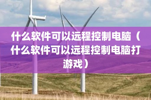 什么软件可以远程控制电脑（什么软件可以远程控制电脑打游戏）