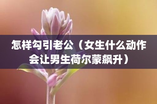 怎样勾引老公（女生什么动作会让男生荷尔蒙飙升）